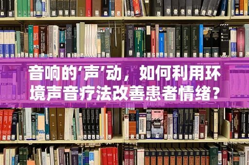 音响的‘声’动，如何利用环境声音疗法改善患者情绪？