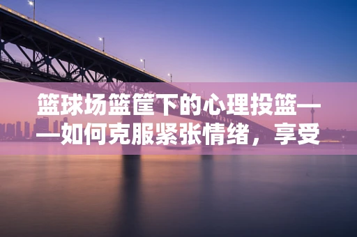 篮球场篮筐下的心理投篮——如何克服紧张情绪，享受运动乐趣？