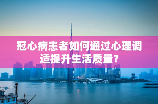 冠心病患者如何通过心理调适提升生活质量？