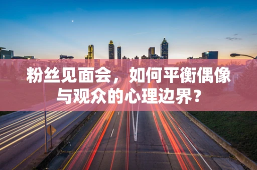 粉丝见面会，如何平衡偶像与观众的心理边界？