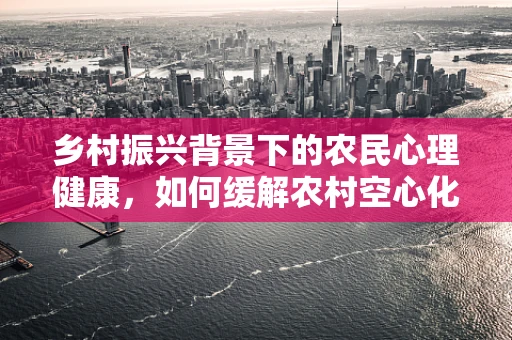 乡村振兴背景下的农民心理健康，如何缓解农村空心化带来的心理压力？