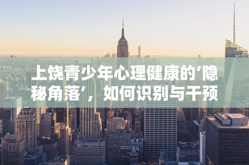 上饶青少年心理健康的‘隐秘角落’，如何识别与干预？