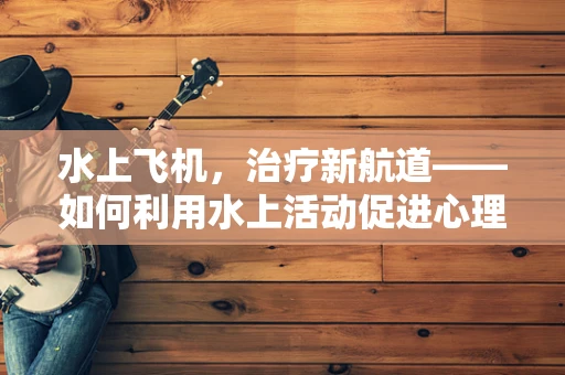 水上飞机，治疗新航道——如何利用水上活动促进心理健康？