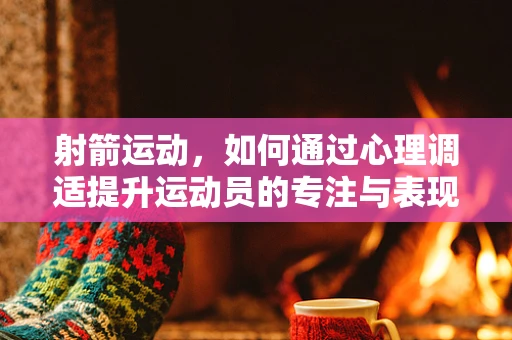 射箭运动，如何通过心理调适提升运动员的专注与表现？