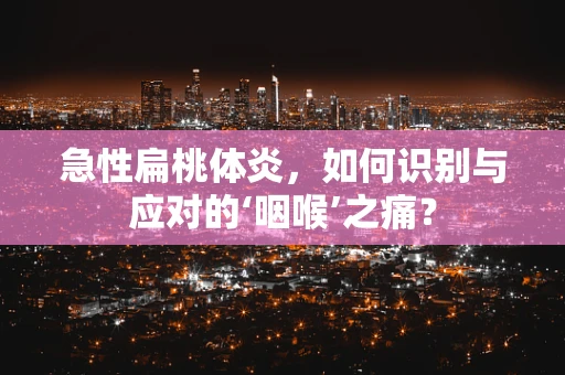 急性扁桃体炎，如何识别与应对的‘咽喉’之痛？
