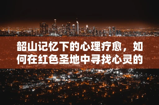 韶山记忆下的心理疗愈，如何在红色圣地中寻找心灵的宁静？