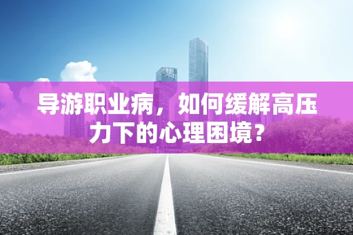 导游职业病，如何缓解高压力下的心理困境？