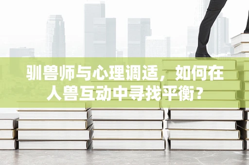 驯兽师与心理调适，如何在人兽互动中寻找平衡？