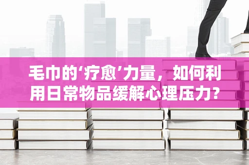 毛巾的‘疗愈’力量，如何利用日常物品缓解心理压力？