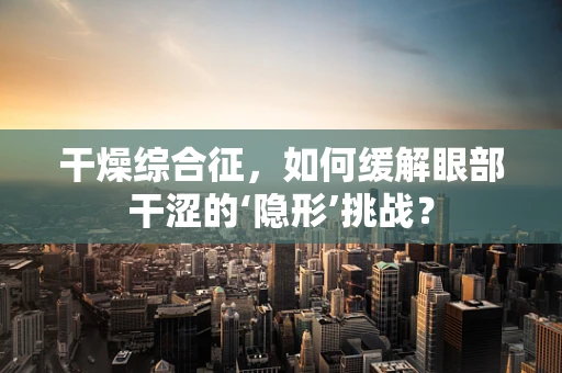 干燥综合征，如何缓解眼部干涩的‘隐形’挑战？