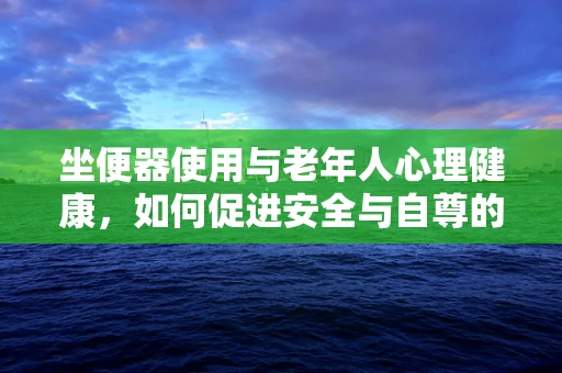 坐便器使用与老年人心理健康，如何促进安全与自尊的平衡？
