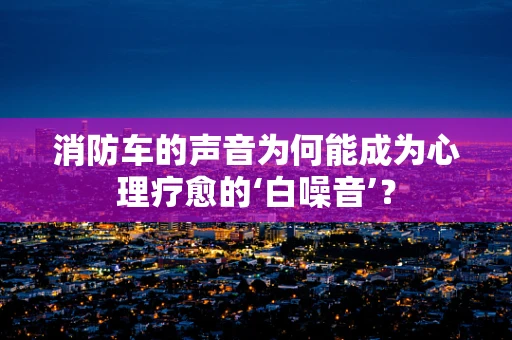 消防车的声音为何能成为心理疗愈的‘白噪音’？