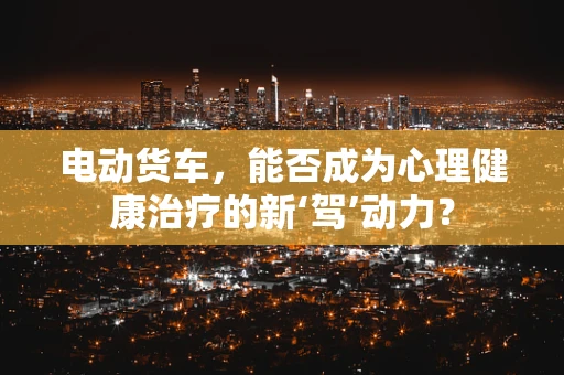 电动货车，能否成为心理健康治疗的新‘驾’动力？