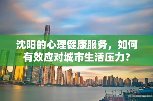 沈阳的心理健康服务，如何有效应对城市生活压力？