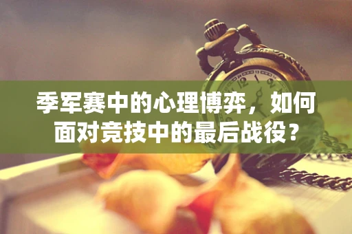 季军赛中的心理博弈，如何面对竞技中的最后战役？