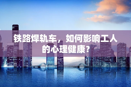铁路焊轨车，如何影响工人的心理健康？