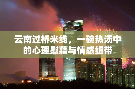 云南过桥米线，一碗热汤中的心理慰藉与情感纽带