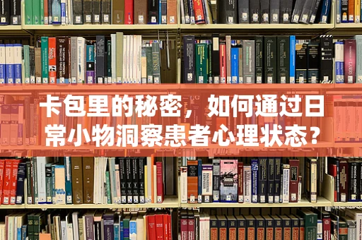 卡包里的秘密，如何通过日常小物洞察患者心理状态？