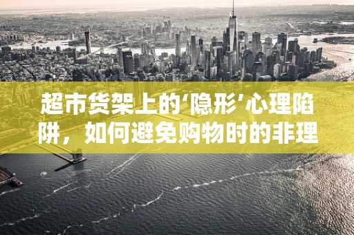 超市货架上的‘隐形’心理陷阱，如何避免购物时的非理性决策？