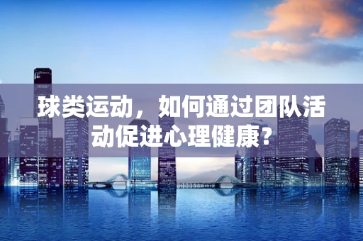 球类运动，如何通过团队活动促进心理健康？