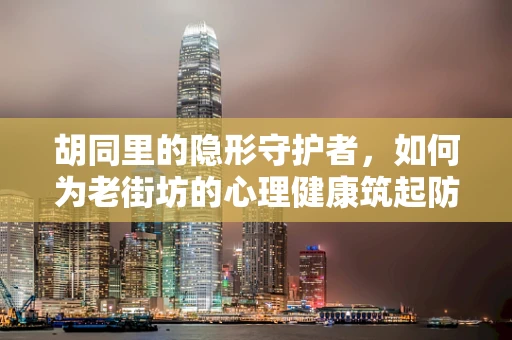 胡同里的隐形守护者，如何为老街坊的心理健康筑起防线？