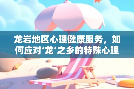 龙岩地区心理健康服务，如何应对‘龙’之乡的特殊心理挑战？