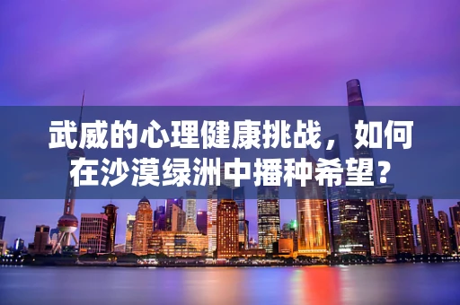 武威的心理健康挑战，如何在沙漠绿洲中播种希望？