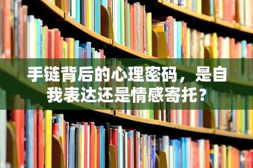 手链背后的心理密码，是自我表达还是情感寄托？