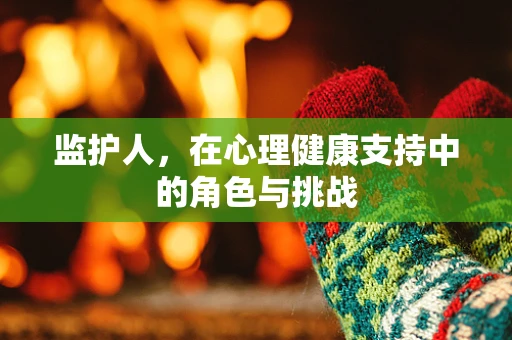 监护人，在心理健康支持中的角色与挑战