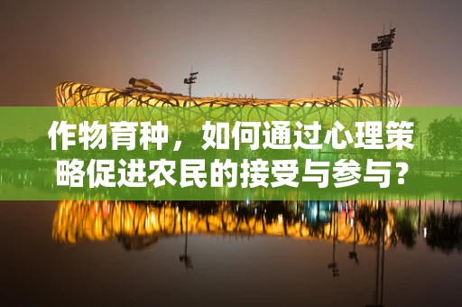作物育种，如何通过心理策略促进农民的接受与参与？