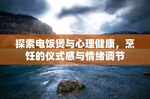探索电饭煲与心理健康，烹饪的仪式感与情绪调节