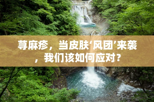 荨麻疹，当皮肤‘风团’来袭，我们该如何应对？