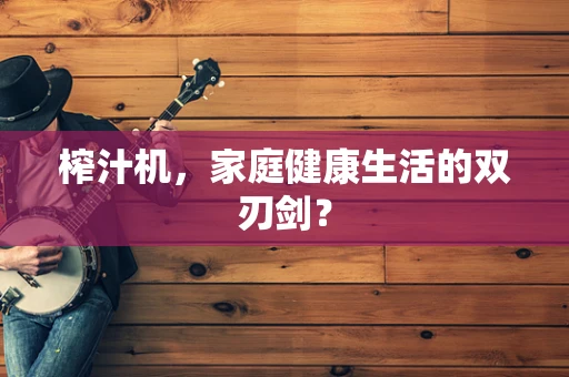 榨汁机，家庭健康生活的双刃剑？