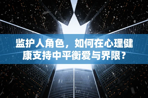 监护人角色，如何在心理健康支持中平衡爱与界限？