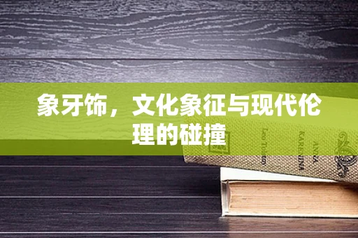 象牙饰，文化象征与现代伦理的碰撞