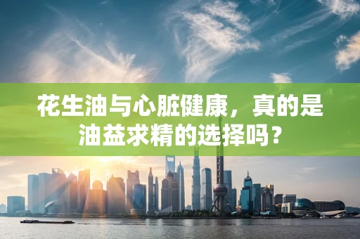 花生油与心脏健康，真的是油益求精的选择吗？