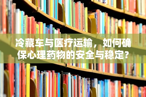 冷藏车与医疗运输，如何确保心理药物的安全与稳定？
