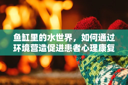 鱼缸里的水世界，如何通过环境营造促进患者心理康复？