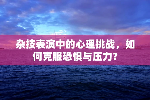 杂技表演中的心理挑战，如何克服恐惧与压力？