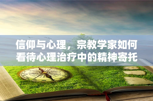 信仰与心理，宗教学家如何看待心理治疗中的精神寄托？