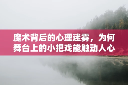 魔术背后的心理迷雾，为何舞台上的小把戏能触动人心？