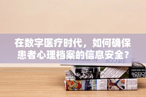 在数字医疗时代，如何确保患者心理档案的信息安全？