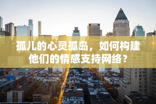 孤儿的心灵孤岛，如何构建他们的情感支持网络？