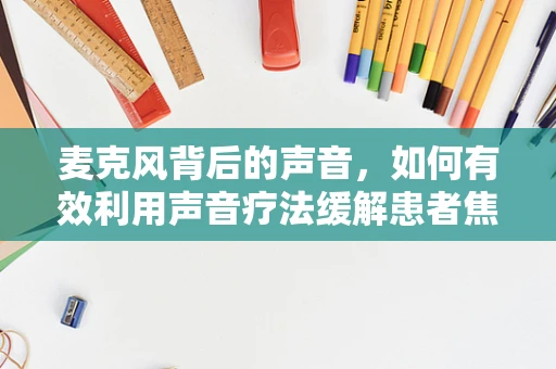 麦克风背后的声音，如何有效利用声音疗法缓解患者焦虑？