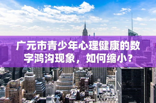 广元市青少年心理健康的数字鸿沟现象，如何缩小？