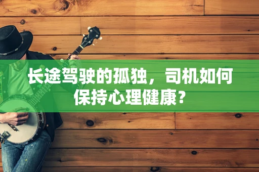 长途驾驶的孤独，司机如何保持心理健康？