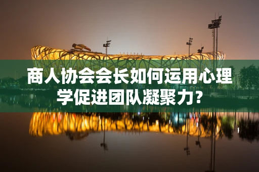 商人协会会长如何运用心理学促进团队凝聚力？