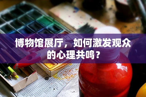 博物馆展厅，如何激发观众的心理共鸣？