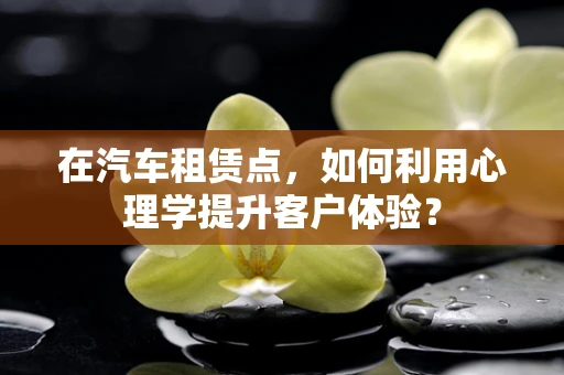 在汽车租赁点，如何利用心理学提升客户体验？