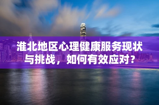 淮北地区心理健康服务现状与挑战，如何有效应对？